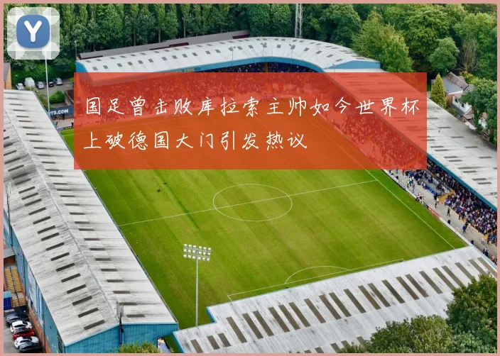国足曾击败库拉索主帅如今世界杯上破德国大门引发热议