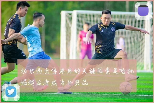 切尔西出售库库的关键因素是哈托崛起后者成为非卖品