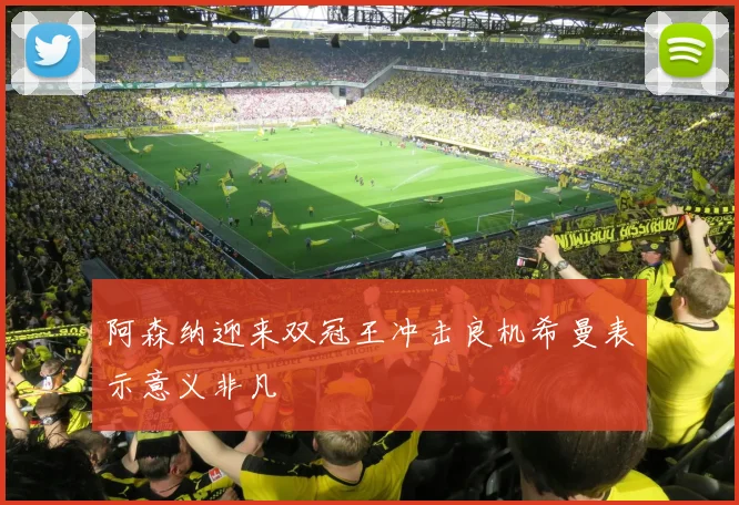 阿森纳迎来双冠王冲击良机希曼表示意义非凡