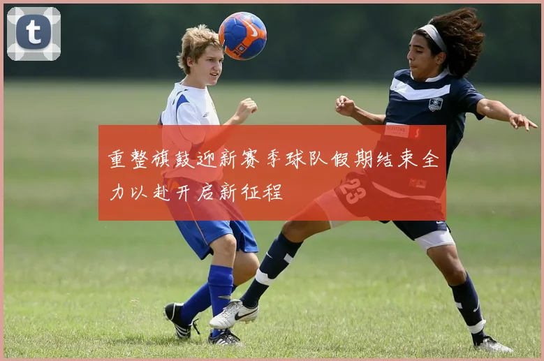 重整旗鼓迎新赛季球队假期结束全力以赴开启新征程