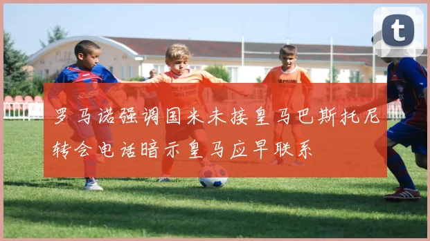 罗马诺强调国米未接皇马巴斯托尼转会电话暗示皇马应早联系