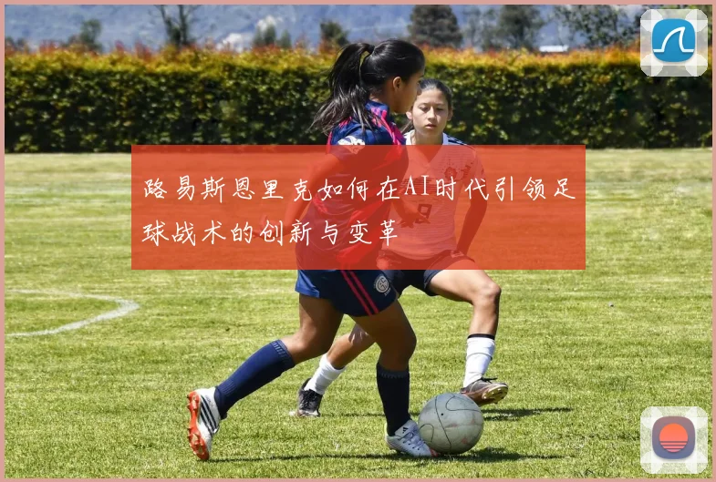 路易斯恩里克如何在AI时代引领足球战术的创新与变革