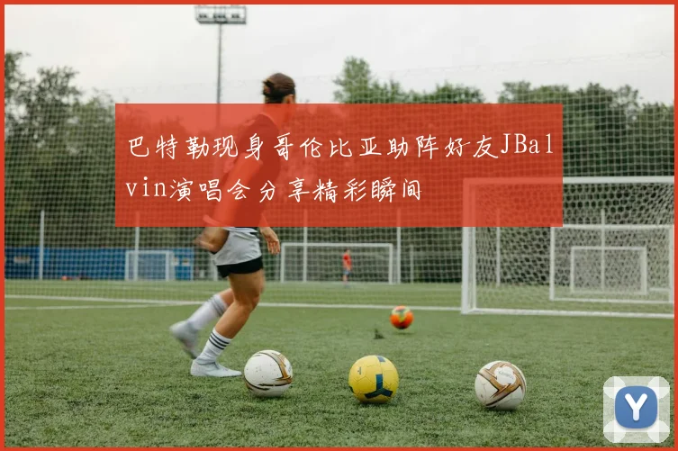 巴特勒现身哥伦比亚助阵好友JBalvin演唱会分享精彩瞬间