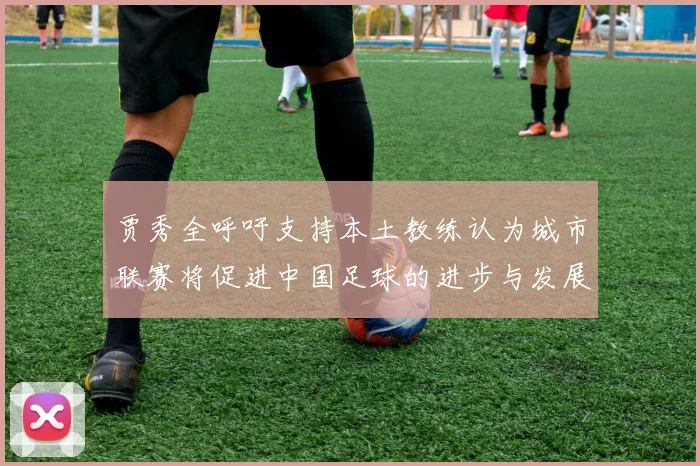 贾秀全呼吁支持本土教练认为城市联赛将促进中国足球的进步与发展