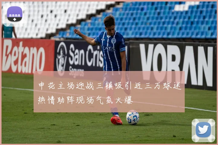 申花主场迎战三镇吸引近三万球迷热情助阵现场气氛火爆