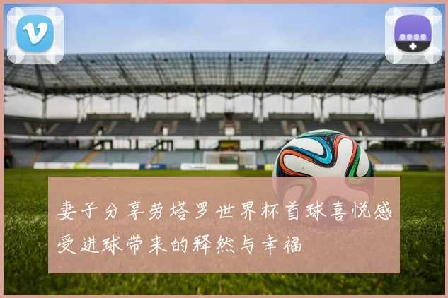 妻子分享劳塔罗世界杯首球喜悦感受进球带来的释然与幸福