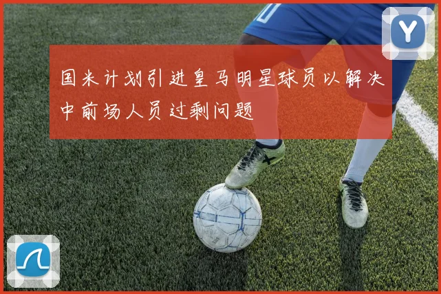 国米计划引进皇马明星球员以解决中前场人员过剩问题