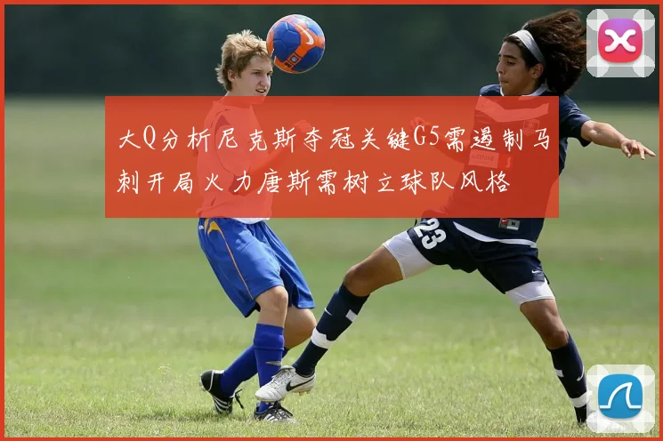 大Q分析尼克斯夺冠关键G5需遏制马刺开局火力唐斯需树立球队风格
