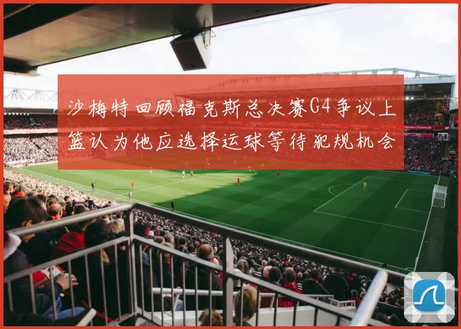 沙梅特回顾福克斯总决赛G4争议上篮认为他应选择运球等待犯规机会