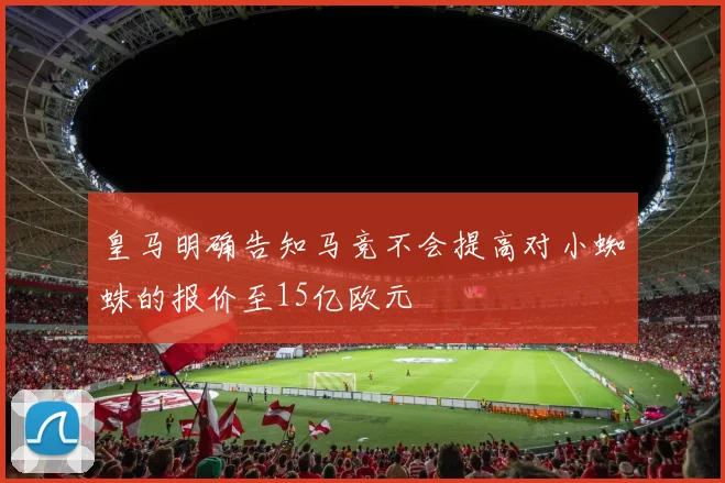 皇马明确告知马竞不会提高对小蜘蛛的报价至15亿欧元