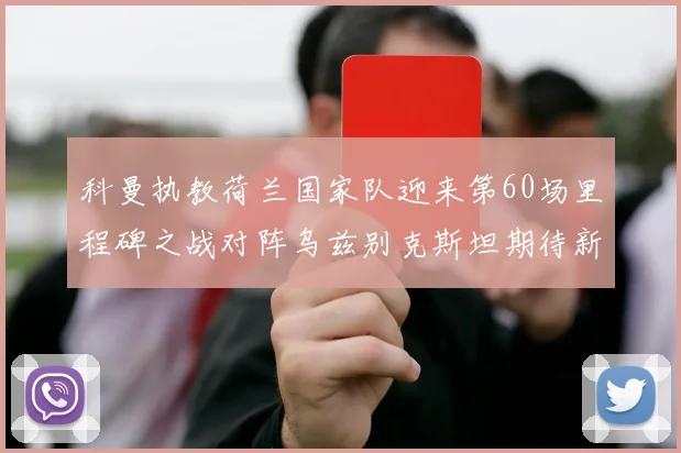 科曼执教荷兰国家队迎来第60场里程碑之战对阵乌兹别克斯坦期待新突破