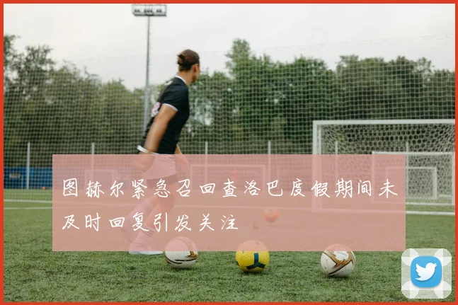 图赫尔紧急召回查洛巴度假期间未及时回复引发关注