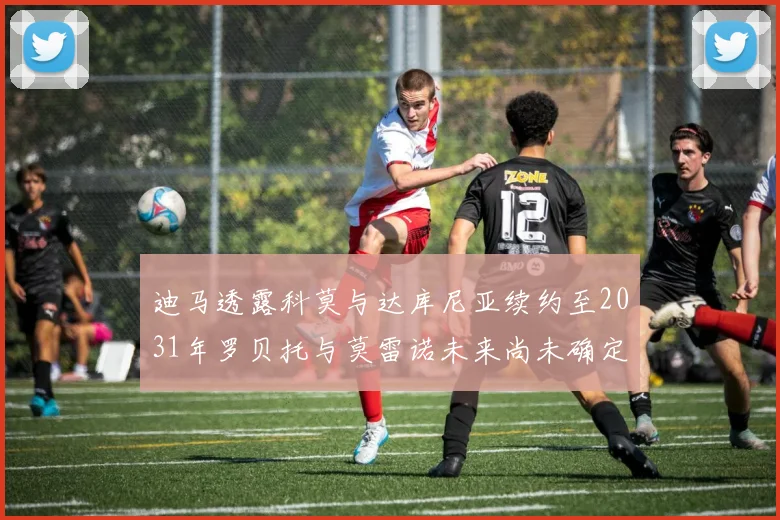 迪马透露科莫与达库尼亚续约至2031年罗贝托与莫雷诺未来尚未确定
