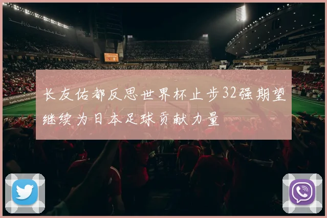 长友佑都反思世界杯止步32强期望继续为日本足球贡献力量