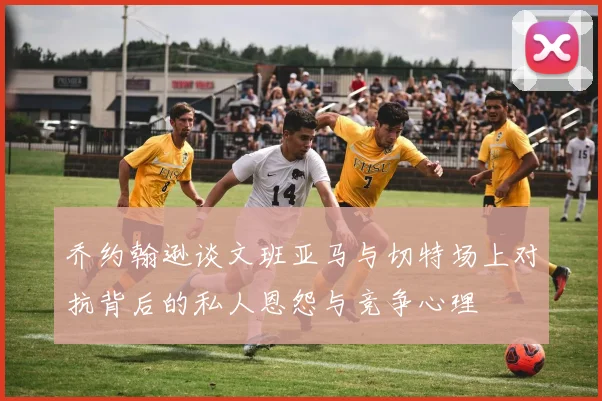 乔约翰逊谈文班亚马与切特场上对抗背后的私人恩怨与竞争心理